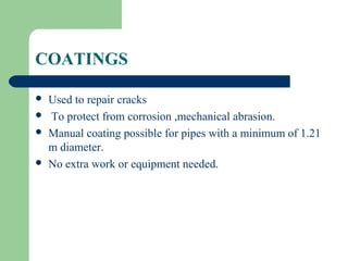 COATINGS

   Used to repair cracks
   To protect from corrosion ,mechanical abrasion.
   Manual coating possible for pipes with a minimum of 1.21
    m diameter.
   No extra work or equipment needed.
 