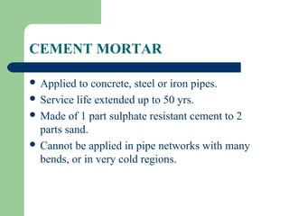 CEMENT MORTAR

 Applied  to concrete, steel or iron pipes.
 Service life extended up to 50 yrs.
 Made of 1 part sulphate resistant cement to 2
  parts sand.
 Cannot be applied in pipe networks with many
  bends, or in very cold regions.
 