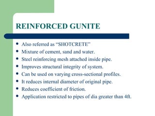 REINFORCED GUNITE

   Also referred as “SHOTCRETE”
   Mixture of cement, sand and water.
   Steel reinforcing mesh attached inside pipe.
   Improves structural integrity of system.
   Can be used on varying cross-sectional profiles.
   It reduces internal diameter of original pipe.
   Reduces coefficient of friction.
   Application restricted to pipes of dia greater than 4ft.
 