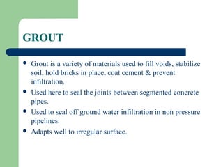 GROUT

   Grout is a variety of materials used to fill voids, stabilize
    soil, hold bricks in place, coat cement & prevent
    infiltration.
   Used here to seal the joints between segmented concrete
    pipes.
   Used to seal off ground water infiltration in non pressure
    pipelines.
   Adapts well to irregular surface.
 
