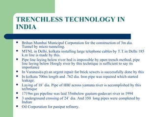 TRENCHLESS TECHNOLOGY IN
INDIA

   Brihan Mumbai Municipal Corporation for the construction of 3m dia.
    Tunnel by micro tunneling.
   MTNL in Delhi, kolkata installing large telephone cables by T.T.in Delhi 185
    k.m line is made by this.
   Pipe line laying below river bed is impossible by open trench method, pipe
    line laying below Hoogly river by this technique is sufficient to say its
    importance
   In Varanasi(u.p) an urgent repair for brick sewers is successfully done by this
   In kolkata 700m length and .762 dia. Iron pipe was repaired which started
    leakage.
   Laying of 18’ dia. Pipe of HBJ across yamuna river is accomplished by this
    technique
   1719m gas pipeline was laid 35mbelow gautam-godavari river in 1994
   3 underground crossing of 24’ dia. And 350 long pipes were completed by
    Indian
   Oil Corporation for panipat refinery.
 