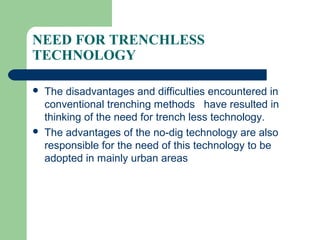 NEED FOR TRENCHLESS
TECHNOLOGY

   The disadvantages and difficulties encountered in
    conventional trenching methods have resulted in
    thinking of the need for trench less technology.
   The advantages of the no-dig technology are also
    responsible for the need of this technology to be
    adopted in mainly urban areas
 
