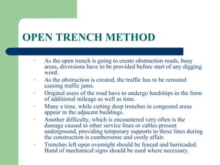 OPEN TRENCH METHOD
 –   As the open trench is going to create obstruction roads, busy
     areas, diversions have to be provided before start of any digging
     word.
 –   As the obstruction is created, the traffic has to be rerouted
     causing traffic jams.
 –   Original users of the road have to undergo hardships in the form
     of additional mileage as well as time.
 –   Many a time, while cutting deep trenches in congested areas
     appear in the adjacent buildings.
 –   Another difficulty, which is encountered very often is the
     damage caused to other service lines or cables present
     underground, providing temporary supports to these lines during
     the construction is cumbersome and costly affair.
 –   Trenches left open overnight should be fenced and barricaded.
     Hand of mechanical signs should be used where necessary.
 