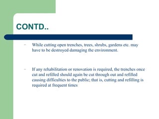 CONTD..

 –   While cutting open trenches, trees, shrubs, gardens etc. may
     have to be destroyed damaging the environment.



 –   If any rehabilitation or renovation is required, the trenches once
     cut and refilled should again be cut through out and refilled
     causing difficulties to the public; that is, cutting and refilling is
     required at frequent times
 