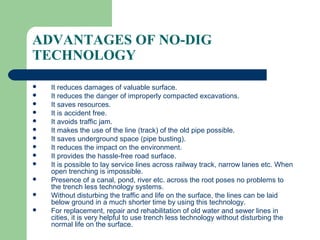 ADVANTAGES OF NO-DIG
TECHNOLOGY

   It reduces damages of valuable surface.
   It reduces the danger of improperly compacted excavations.
   It saves resources.
   It is accident free.
   It avoids traffic jam.
   It makes the use of the line (track) of the old pipe possible.
   It saves underground space (pipe busting).
   It reduces the impact on the environment.
   It provides the hassle-free road surface.
   It is possible to lay service lines across railway track, narrow lanes etc. When
    open trenching is impossible.
   Presence of a canal, pond, river etc. across the root poses no problems to
    the trench less technology systems.
   Without disturbing the traffic and life on the surface, the lines can be laid
    below ground in a much shorter time by using this technology.
   For replacement, repair and rehabilitation of old water and sewer lines in
    cities, it is very helpful to use trench less technology without disturbing the
    normal life on the surface.
 