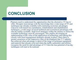 CONCLUSION
Planners need to understand the opportunities that the alternative TT has to
offer. Designer must design with the knowledge that a wide range of TT and
techniques are already available with continuing economic advantages.
Likewise with trench less installation, refurbishment and rehabilitation
techniques, a wide range of social technical and economical advantages will
also be readily available. High level strategies within the utilities to utilize the
available technology must be encouraged. This implies developing an
understanding of the value of the application of technology and linking this
closely with asset management strategies already in place. Once there is
greater awareness of the impressive state of development that T.T industry
has achieved when advantage is taken of the range of technique equipment
and material that already exist and when the traffic authorities and utilities
recognize the need for and advantage of T.T then the true potential of no-dig
techniques will start to be realized.
 