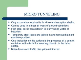 MICRO TUNNELING
   Only excavation required is for drive and reception shafts.
   Can be used in almost all types of ground conditions.
   First step, soil is converted in to slurry using water or
    betonies.
   Temporary steel tubes are jacked in and removed at next
    manhole position.
   Only indication on the surface is the presence of a control
    container with a hoist for lowering pipes in to the drive
    shafts.
   Noise levels and traffic disruption minimized.
 