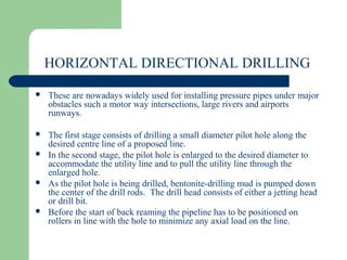 HORIZONTAL DIRECTIONAL DRILLING

   These are nowadays widely used for installing pressure pipes under major
    obstacles such a motor way intersections, large rivers and airports
    runways.

   The first stage consists of drilling a small diameter pilot hole along the
    desired centre line of a proposed line.
   In the second stage, the pilot hole is enlarged to the desired diameter to
    accommodate the utility line and to pull the utility line through the
    enlarged hole.
   As the pilot hole is being drilled, bentonite-drilling mud is pumped down
    the center of the drill rods. The drill head consists of either a jetting head
    or drill bit.
   Before the start of back reaming the pipeline has to be positioned on
    rollers in line with the hole to minimize any axial load on the line.
 