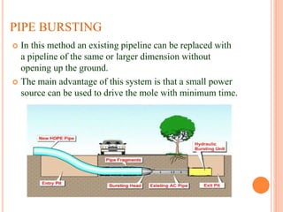 PIPE BURSTING
 In this method an existing pipeline can be replaced with
a pipeline of the same or larger dimension without
opening up the ground.
 The main advantage of this system is that a small power
source can be used to drive the mole with minimum time.
 