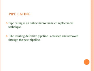 PIPE EATING
 Pipe eating is an online micro tunneled replacement
technique.
 The existing defective pipeline is crushed and removed
through the new pipeline.
 