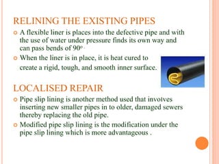 RELINING THE EXISTING PIPES
 A flexible liner is places into the defective pipe and with
the use of water under pressure finds its own way and
can pass bends of 90o .
 When the liner is in place, it is heat cured to
create a rigid, tough, and smooth inner surface.
LOCALISED REPAIR
 Pipe slip lining is another method used that involves
inserting new smaller pipes in to older, damaged sewers
thereby replacing the old pipe.
 Modified pipe slip lining is the modification under the
pipe slip lining which is more advantageous .
 