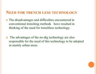 NEED FOR TRENCH LESS TECHNOLOGY
 The disadvantages and difficulties encountered in
conventional trenching methods have resulted in
thinking of the need for trenchless technology.
 The advantages of the no-dig technology are also
responsible for the need of this technology to be adopted
in mainly urban areas
 