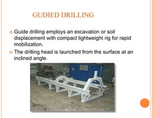 GUDIED DRILLING
 Guide drilling employs an excavation or soil
displacement with compact lightweight rig for rapid
mobilization.
 The drilling head is launched from the surface at an
inclined angle.
 