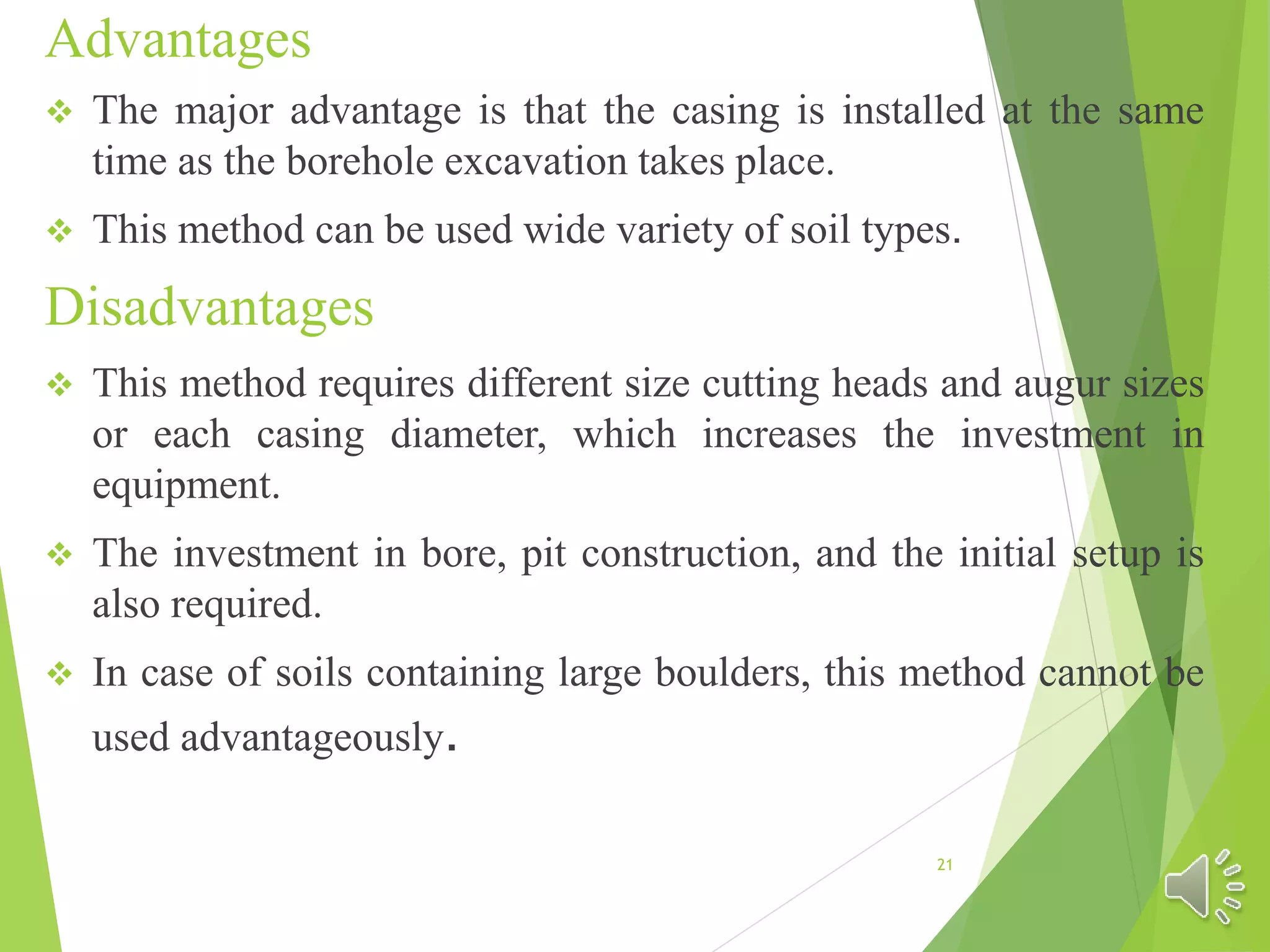 Advantages
 The major advantage is that the casing is installed at the same
time as the borehole excavation takes place.
 This method can be used wide variety of soil types.
Disadvantages
 This method requires different size cutting heads and augur sizes
or each casing diameter, which increases the investment in
equipment.
 The investment in bore, pit construction, and the initial setup is
also required.
 In case of soils containing large boulders, this method cannot be
used advantageously.
21
 