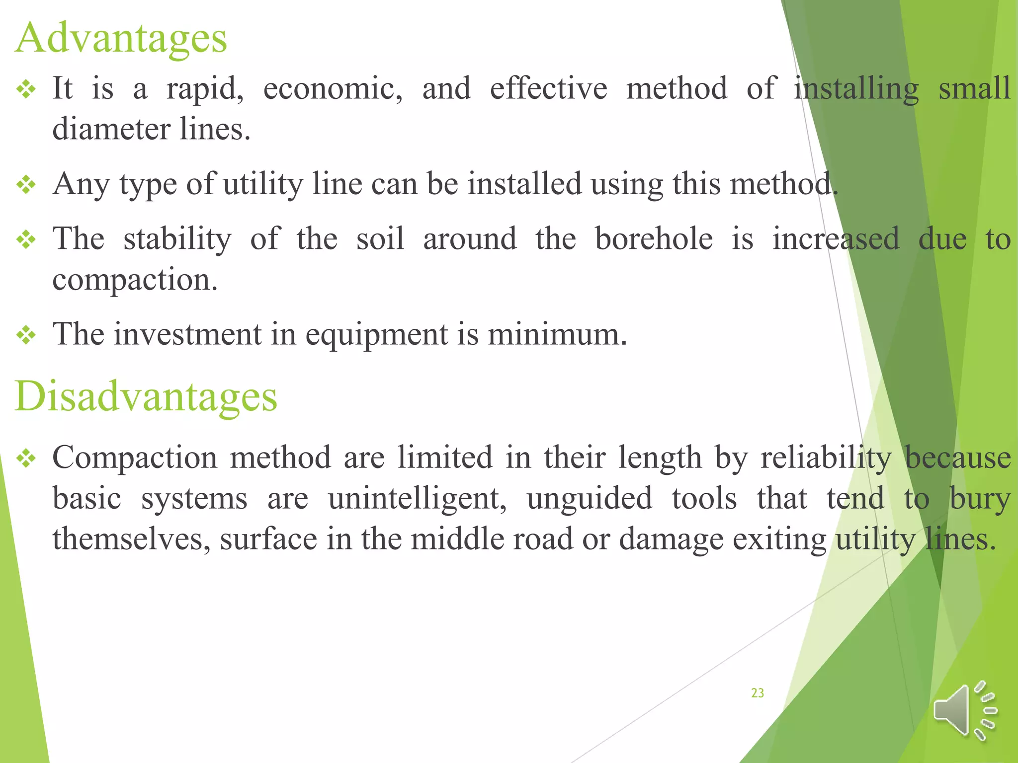 Advantages
 It is a rapid, economic, and effective method of installing small
diameter lines.
 Any type of utility line can be installed using this method.
 The stability of the soil around the borehole is increased due to
compaction.
 The investment in equipment is minimum.
Disadvantages
 Compaction method are limited in their length by reliability because
basic systems are unintelligent, unguided tools that tend to bury
themselves, surface in the middle road or damage exiting utility lines.
23
 