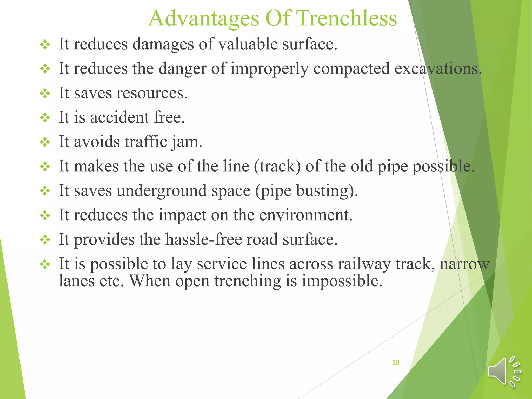 Advantages Of Trenchless
 It reduces damages of valuable surface.
 It reduces the danger of improperly compacted excavations.
 It saves resources.
 It is accident free.
 It avoids traffic jam.
 It makes the use of the line (track) of the old pipe possible.
 It saves underground space (pipe busting).
 It reduces the impact on the environment.
 It provides the hassle-free road surface.
 It is possible to lay service lines across railway track, narrow
lanes etc. When open trenching is impossible.
28
 
