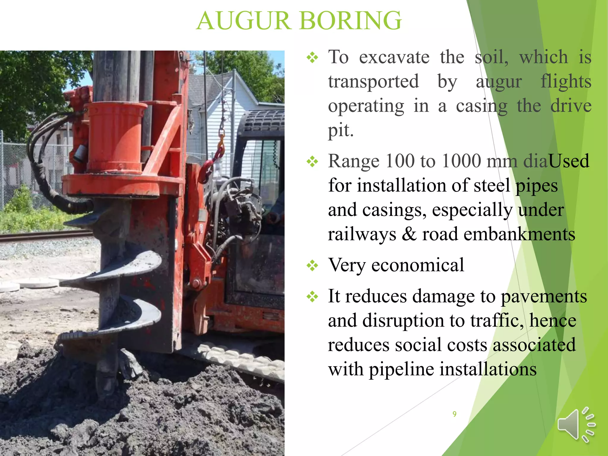 AUGUR BORING
 To excavate the soil, which is
transported by augur flights
operating in a casing the drive
pit.
 Range 100 to 1000 mm diaUsed
for installation of steel pipes
and casings, especially under
railways & road embankments
 Very economical
 It reduces damage to pavements
and disruption to traffic, hence
reduces social costs associated
with pipeline installations
9
 