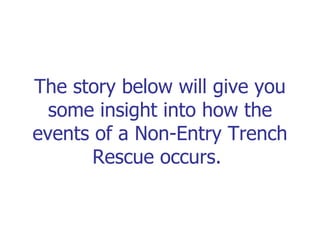 The story below will give you some insight into how the events of a Non-Entry Trench Rescue occurs.  