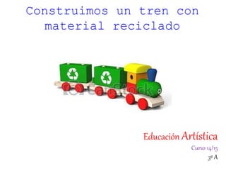 Educación Artística
Curso 14/15
3º A
Construimos un tren con
material reciclado
 