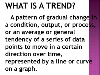 WHAT IS A TREND?
A pattern of gradual change in
a condition, output, or process,
or an average or general
tendency of a series of data
points to move in a certain
direction over time,
represented by a line or curve
on a graph.
 