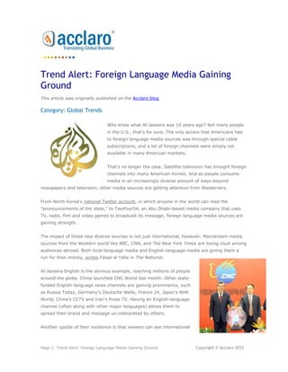 Trend Alert: Foreign Language Media Gaining
Ground
This article was originally published on the Acclaro blog.

Category: Global Trends

                                Who knew what Al-Jazeera was 10 years ago? Not many people
                                in the U.S., that's for sure. The only access that Americans had
                                to foreign language media sources was through special cable
                                subscriptions, and a lot of foreign channels were simply not
                                available in many American markets.


                                That's no longer the case. Satellite television has brought foreign
                                channels into many American homes. And as people consume
                                media in an increasingly diverse amount of ways beyond
newspapers and television, other media sources are getting attention from Westerners.


From North Korea's national Twitter account, in which anyone in the world can read the
"pronouncements of the state," to TwoFour54, an Abu Dhabi-based media company that uses
TV, radio, film and video games to broadcast its message, foreign language media sources are
gaining strength.


The impact of these new diverse sources is not just international, however. Mainstream media
sources from the Western world like BBC, CNN, and The New York Times are losing clout among
audiences abroad. Both local-language media and English-language media are giving them a
run for their money, writes Faisal al Yafai in The National.


Al-Jazeera English is the obvious example, reaching millions of people
around the globe. China launched CNC World last month. Other state-
funded English-language news channels are gaining prominence, such
as Russia Today, Germany’s Deutsche Welle, France 24, Japan’s NHK
World, China’s CCTV and Iran’s Press TV. Having an English-language
channel (often along with other major languages) allows them to
spread their brand and message un-interpreted by others.


Another upside of their existence is that viewers can see international



Page 1: Trend Alert: Foreign Language Media Gaining Ground                Copyright © Acclaro 2012
 