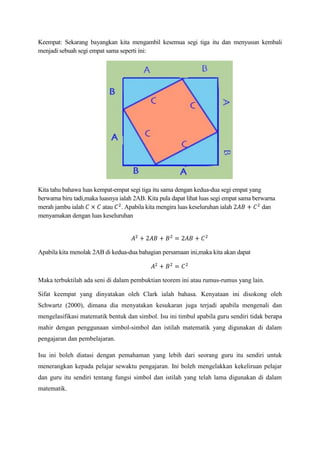 Keempat: Sekarang bayangkan kita mengambil kesemua segi tiga itu dan menyusun kembali
menjadi sebuah segi empat sama seperti ini:
Kita tahu bahawa luas kempat-empat segi tiga itu sama dengan kedua-dua segi empat yang
berwarna biru tadi,maka luasnya ialah 2AB. Kita pula dapat lihat luas segi empat sama berwarna
merah jambu ialah atau . Apabila kita mengira luas keseluruhan ialah dan
menyamakan dengan luas keseluruhan
Apabila kita menolak 2AB di kedua-dua bahagian persamaan ini,maka kita akan dapat
Maka terbuktilah ada seni di dalam pembuktian teorem ini atau rumus-rumus yang lain.
Sifat keempat yang dinyatakan oleh Clark ialah bahasa. Kenyataan ini disokong oleh
Schwartz (2000), dimana dia menyatakan kesukaran juga terjadi apabila mengenali dan
mengelasifikasi matematik bentuk dan simbol. Isu ini timbul apabila guru sendiri tidak berapa
mahir dengan penggunaan simbol-simbol dan istilah matematik yang digunakan di dalam
pengajaran dan pembelajaran.
Isu ini boleh diatasi dengan pemahaman yang lebih dari seorang guru itu sendiri untuk
menerangkan kepada pelajar sewaktu pengajaran. Ini boleh mengelakkan kekeliruan pelajar
dan guru itu sendiri tentang fungsi simbol dan istilah yang telah lama digunakan di dalam
matematik.
 