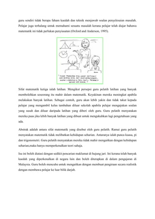 guru sendiri tidak berapa faham kaedah dan teknik menjawab soalan penyelesaian masalah.
Pelajar juga terhalang untuk memahami sesuatu masalah kerana pelajar telah diajar bahawa
matematik ini tidak perlukan penyiasatan (Oxford and Anderson, 1995).
Sifat matematik ketiga ialah latihan. Mengikut persepsi guru pelatih latihan yang banyak
membolehkan seseorang itu mahir dalam matematik. Keyakinan mereka meningkat apabila
melakukan banyak latihan. Sebagai contoh, guru akan lebih yakin dan tidak takut kepada
pelajar yang mengambil kelas tambahan diluar sekolah apabila pelajar mengajukan soalan
yang susah dan diluar daripada latihan yang diberi oleh guru. Guru pelatih menyatakan
mereka puas jika lebih banyak latihan yang dibuat untuk mengukuhkan lagi pengetahuan yang
ada.
Abstrak adalah antara sifat matematik yang disebut oleh guru pelatih. Ramai guru pelatih
menyatakan matematik tidak melibatkan kehidupan seharian. Antaranya ialah punca kuasa, pi
dan trigonometri. Guru pelatih menyatakan mereka tidak mahir mengaitkan dengan kehidupan
seharian,maka hanya memperkenalkan teori sahaja.
Isu ini boleh diatasi dengan sedikit pencarian maklumat di hujung jari. Ini kerana telah banyak
kaedah yang diperkenalkan di negara lain dan boleh diterapkan di dalam pengajaran di
Malaysia. Guru boleh mencuba untuk mengaitkan dengan membuat pengiraan secara realistik
dengan membawa pelajar ke luar bilik darjah.
 