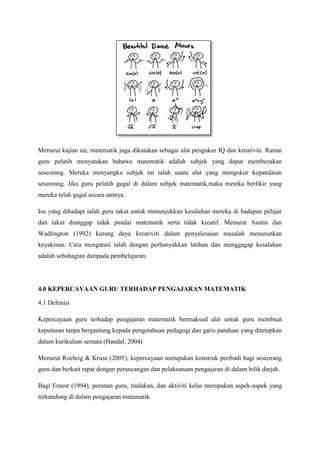 Menurut kajian ini, matematik juga dikatakan sebagai alat pengukur IQ dan kreativiti. Ramai
guru pelatih menyatakan bahawa matematik adalah subjek yang dapat membezakan
seseorang. Mereka menyangka subjek ini ialah suatu alat yang mengukur kepandaian
seseorang. Jika guru pelatih gagal di dalam subjek matematik,maka mereka berfikir yang
mereka telah gagal secara amnya.
Isu yang dihadapi ialah guru takut untuk menunjukkan kesalahan mereka di hadapan pelajar
dan takut dianggap tidak pandai matematik serta tidak kreatif. Menurut Austin dan
Wadlington (1992) kurang daya kreativiti dalam penyelesaian masalah menurunkan
keyakinan. Cara mengatasi ialah dengan perbanyakkan latihan dan menggagap kesalahan
adalah sebahagian daripada pembelajaran.
4.0 KEPERCAYAAN GURU TERHADAP PENGAJARAN MATEMATIK
4.1 Defenisi
Kepercayaan guru terhadap pengajaran matematik bermaksud alat untuk guru membuat
keputusan tanpa bergantung kepada pengetahuan pedagogi dan garis panduan yang ditetapkan
dalam kurikulum semata (Handal, 2004)
Menurut Roehrig & Kruse (2005), kepercayaan merupakan konstruk peribadi bagi seseorang
guru dan berkait rapat dengan perancangan dan pelaksanaan pengajaran di dalam bilik darjah.
Bagi Ernest (1994), peranan guru, tindakan, dan aktiviti kelas merupakan aspek-aspek yang
terkandung di dalam pengajaran matematik
 