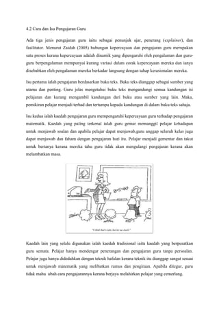4.2 Cara dan Isu Pengajaran Guru
Ada tiga jenis pengajaran guru iaitu sebagai penunjuk ajar, penerang (explainer), dan
fasilitator. Menurut Zaidah (2005) hubungan kepercayaan dan pengajaran guru merupakan
satu proses kerana kepercayaan adalah dinamik yang dipengaruhi oleh pengalaman dan guru-
guru berpengalaman mempunyai kurang variasi dalam corak kepercayaan mereka dan ianya
disebabkan oleh pengalaman mereka berkadar langsung dengan tahap kerasionalan mereka.
Isu pertama ialah pengajaran berdasarkan buku teks. Buku teks dianggap sebagai sumber yang
utama dan penting. Guru jelas mengetahui buku teks mengandungi semua kandungan isi
pelajaran dan kurang mengambil kandungan dari buku atau sumber yang lain. Maka,
pemikiran pelajar menjadi terhad dan tertumpu kepada kandungan di dalam buku teks sahaja.
Isu kedua ialah kaedah pengajaran guru mempengaruhi kepercayaan guru terhadap pengajaran
matematik. Kaedah yang paling terkenal ialah guru gemar memanggil pelajar kehadapan
untuk menjawab soalan dan apabila pelajar dapat menjawab,guru anggap seluruh kelas juga
dapat menjawab dan faham dengan pengajaran hari itu. Pelajar menjadi gementar dan takut
untuk bertanya kerana mereka tahu guru tidak akan mengulangi pengajaran kerana akan
melambatkan masa.
Kaedah lain yang selalu digunakan ialah kaedah tradisional iaitu kaedah yang berpusatkan
guru semata. Pelajar hanya mendengar penerangan dan pengajaran guru tanpa persoalan.
Pelajar juga hanya didedahkan dengan teknik hafalan kerana teknik itu dianggap sangat sesuai
untuk menjawab matematik yang melibatkan rumus dan pengiraan. Apabila ditegur, guru
tidak mahu ubah cara pengajarannya kerana berjaya melahirkan pelajar yang cemerlang.
 