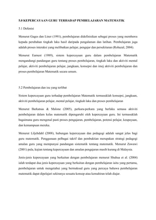 5.0 KEPERCAYAAN GURU TERHADAP PEMBELAJARAN MATEMATIK
5.1 Defenisi
Menurut Gages dan Liner (1991), pembelajaran didefinisikan sebagai proses yang membawa
kepada perubahan tingkah laku hasil daripada pengalaman dan latihan. Pembelajaran juga
adalah proses interaksi yang melibatkan pelajar, pengajar dan persekitaran (Rohazal, 2004).
Menurut Earnest (1989), sistem kepercayaan guru dalam pembelajaran Matematik
mengandungi pandangan guru tentang proses pembelajaran, tingkah laku dan aktiviti mental
pelajar, aktiviti pembelajaran pelajar, jangkaan, konsepsi dan imej aktiviti pembelajaran dan
proses pembelajaran Matematik secara umum.
5.2 Pembelajaran dan isu yang terlibat
Sistem kepercayaan guru terhadap pembelajaran Matematik termasuklah konsepsi, jangkaan,
aktiviti pembelajaran pelajar, mental pelajar, tingkah laku dan proses pembelajaran
Menurut Barkatsas & Malone (2005), perkara-perkara yang berlaku semasa aktiviti
pembelajaran dalam kelas matematik dipengaruhi oleh kepercayaan guru. Ini termasuklah
bagaimana guru mengenal pasti proses pengajaran, pembelajaran, potensi pelajar, keupayaan,
dan kemampuan mereka.
Menurut Liljehdahl (2008), hubungan kepercayaan dan pedagogi adalah sangat jelas bagi
guru matematik. Penggunaan pelbagai takrif dan pembuktian merupakan strategi pedagogi
amalan guru yang mempunyai pandangan sistematik tentang matematik. Menurut Zawawi
(2001) pula, kajian tentang kepercayaan dan amalan pengajaran masih kurang di Malaysia.
Jenis-jenis kepercayaan yang berkaitan dengan pembelajaran menurut Shuhua et al. (2004)
ialah terdapat dua jenis kepercayaan yang berkaitan dengan pembelajaran iaitu yang pertama,
pembelajaran untuk mengetahui yang bermaksud guru yang percaya bahawa pembelajaran
matematik dapat dipelajari sekiranya sesuatu konsep atau kemahiran telah diajar.
 