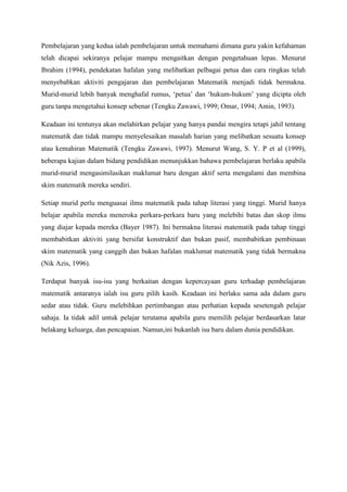 Pembelajaran yang kedua ialah pembelajaran untuk memahami dimana guru yakin kefahaman
telah dicapai sekiranya pelajar mampu mengaitkan dengan pengetahuan lepas. Menurut
Ibrahim (1994), pendekatan hafalan yang melibatkan pelbagai petua dan cara ringkas telah
menyebabkan aktiviti pengajaran dan pembelajaran Matematik menjadi tidak bermakna.
Murid-murid lebih banyak menghafal rumus, „petua‟ dan „hukum-hukum‟ yang dicipta oleh
guru tanpa mengetahui konsep sebenar (Tengku Zawawi, 1999; Omar, 1994; Amin, 1993).
Keadaan ini tentunya akan melahirkan pelajar yang hanya pandai mengira tetapi jahil tentang
matematik dan tidak mampu menyelesaikan masalah harian yang melibatkan sesuatu konsep
atau kemahiran Matematik (Tengku Zawawi, 1997). Menurut Wang, S. Y. P et al (1999),
beberapa kajian dalam bidang pendidikan menunjukkan bahawa pembelajaran berlaku apabila
murid-murid mengasimilasikan maklumat baru dengan aktif serta mengalami dan membina
skim matematik mereka sendiri.
Setiap murid perlu menguasai ilmu matematik pada tahap literasi yang tinggi. Murid hanya
belajar apabila mereka meneroka perkara-perkara baru yang melebihi batas dan skop ilmu
yang diajar kepada mereka (Bayer 1987). Ini bermakna literasi matematik pada tahap tinggi
membabitkan aktiviti yang bersifat konstruktif dan bukan pasif, membabitkan pembinaan
skim matematik yang canggih dan bukan hafalan maklumat matematik yang tidak bermakna
(Nik Azis, 1996).
Terdapat banyak isu-isu yang berkaitan dengan kepercayaan guru terhadap pembelajaran
matematik antaranya ialah isu guru pilih kasih. Keadaan ini berlaku sama ada dalam guru
sedar atau tidak. Guru melebihkan pertimbangan atau perhatian kepada sesetengah pelajar
sahaja. Ia tidak adil untuk pelajar terutama apabila guru memilih pelajar berdasarkan latar
belakang keluarga, dan pencapaian. Namun,ini bukanlah isu baru dalam dunia pendidikan.
 
