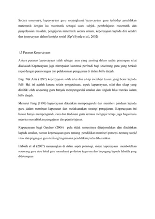 Secara umumnya, kepercayaan guru merangkumi kepercayaan guru terhadap pendidikan
matematik dengan isu matematik sebagai suatu subjek, pembelajaran matematik dan
penyelesaian masalah, pengajaran matematik secara umum, kepercayaan kepada diri sendiri
dan kepercayaan dalam konteks sosial (Op‟t Eynde et al., 2002)
1.3 Peranan Kepercayaan
Antara peranan kepercayaan ialah sebagai asas yang penting dalam usaha penerapan nilai
disekolah Kepercayaan juga merupakan konstruk peribadi bagi seseorang guru yang berkait
rapat dengan perancangan dan pelaksanaan pengajaran di dalam bilik darjah.
Bagi Nik Azis (1997) kepercayaan ialah nilai dan sikap memberi kesan yang besar kepada
PdP. Hal ini adalah kerana selain pengetahuan, aspek kepercayaan, nilai dan sikap yang
dimiliki oleh seseorang guru banyak mempengaruhi amalan dan tingkah laku mereka dalam
bilik darjah.
Menurut Fang (1996) kepercayaan dikatakan mempengaruhi dan memberi panduan kepada
guru dalam membuat keputusan dan melaksanakan strategi pengajaran. Kepercayaan ini
bukan hanya mempengaruhi cara dan tindakan guru semasa mengajar tetapi juga bagaimana
mereka mentafsirkan pengajaran dan pembelajaran.
Kepercayaan bagi Gardner (2006) pula tidak semestinya diterjemahkan dan dizahirkan
kepada amalan, namun kepercayaan guru tentang pendidikan memberi persepsi tentang world
view dan pegangan guru tentang bagaimana pendidikan perlu dilestarikan
Habsah et al (2007) menerangkan di dalam aspek psikologi, sistem kepercayaan membolehkan
seseorang guru atau bakal guru memahami profesion keguruan dan berpegang kepada falsafah yang
didokongnya
 