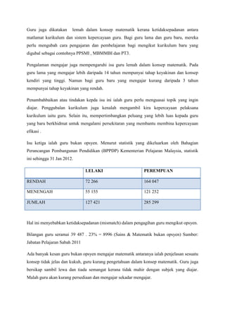 Guru juga dikatakan lemah dalam konsep matematik kerana ketidaksepadanan antara
matlamat kurikulum dan sistem kepercayaan guru. Bagi guru lama dan guru baru, mereka
perlu mengubah cara pengajaran dan pembelajaran bagi mengikut kurikulum baru yang
digubal sebagai contohnya PPSMI , MBMMBI dan PT3.
Pengalaman mengajar juga mempengaruhi isu guru lemah dalam konsep matematik. Pada
guru lama yang mengajar lebih daripada 14 tahun mempunyai tahap keyakinan dan konsep
kendiri yang tinggi. Namun bagi guru baru yang mengajar kurang daripada 3 tahun
mempunyai tahap keyakinan yang rendah.
Penambahbaikan atau tindakan kepda isu ini ialah guru perlu menguasai topik yang ingin
diajar. Penggubalan kurikulum juga kenalah mengambil kira kepercayaan pelaksana
kurikulum iaitu guru. Selain itu, mempertimbangkan peluang yang lebih luas kepada guru
yang baru berkhidmat untuk mengalami persekitaran yang membantu membina kepercayaan
efikasi .
Isu ketiga ialah guru bukan opsyen. Menurut statistik yang dikeluarkan oleh Bahagian
Perancangan Pembangunan Pendidikan (BPPDP) Kementerian Pelajaran Malaysia, statistik
ini sehingga 31 Jan 2012.
LELAKI PEREMPUAN
RENDAH 72 266 164 047
MENENGAH 55 155 121 252
JUMLAH 127 421 285 299
Hal ini menyebabkan ketidaksepadanan (mismatch) dalam pengagihan guru mengikut opsyen.
Bilangan guru seramai 39 487 . 23% = 8996 (Sains & Matematik bukan opsyen) Sumber:
Jabatan Pelajaran Sabah 2011
Ada banyak kesan guru bukan opsyen mengajar matematik antaranya ialah penjelasan sesuatu
konsep tidak jelas dan kukuh, guru kurang pengetahuan dalam konsep matematik. Guru juga
bersikap sambil lewa dan tiada semangat kerana tidak mahir dengan subjek yang diajar.
Malah guru akan kurang persediaan dan mengajar sekadar mengajar.
 