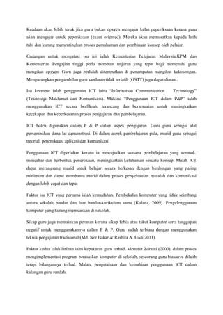 Keadaan akan lebih teruk jika guru bukan opsyen mengajar kelas peperiksaan kerana guru
akan mengajar untuk peperiksaan (exam oriented). Mereka akan memusatkan kepada latih
tubi dan kurang mementingkan proses pemahaman dan pembinaan konsep oleh pelajar.
Cadangan untuk mengatasi isu ini ialah Kementerian Pelajaran Malaysia,KPM dan
Kementerian Pengajian tinggi perlu membuat unjuran yang tepat bagi memenuhi guru
mengikut opsyen. Guru juga perlulah ditempatkan di penempatan mengikut kekosongan.
Mengurangkan pengambilan guru sandaran tidak terlatih (GSTT) juga dapat diatasi.
Isu keempat ialah penggunaan ICT iaitu “Information Communication Technology”
(Teknologi Maklumat dan Komunikasi). Maksud “Penggunaan ICT dalam P&P” ialah
menggunakan ICT secara berfikrah, terancang dan bersesuaian untuk meningkatkan
kecekapan dan keberkesanan proses pengajaran dan pembelajaran.
ICT boleh digunakan dalam P & P dalam aspek pengajaran. Guru guna sebagai alat
persembahan dana lat demonstrasi. Di dalam aspek pembelajaran pula, murid guna sebagai
tutorial, penerokaan, aplikasi dan komunikasi.
Penggunaan ICT diperlukan kerana ia mewujudkan suasana pembelajaran yang seronok,
mencabar dan berbentuk penerokaan, meningkatkan kefahaman sesuatu konsep. Malah ICT
dapat merangsang murid untuk belajar secara berkesan dengan bimbingan yang paling
minimum dan dapat membantu murid dalam proses penyelesaian masalah dan komunikasi
dengan lebih cepat dan tepat
Faktor isu ICT yang pertama ialah kemudahan. Pembekalan komputer yang tidak seimbang
antara sekolah bandar dan luar bandar-kurikulum sama (Kulanz, 2009). Penyelenggaraan
komputer yang kurang memuaskan di sekolah.
Sikap guru juga memainkan peranan kerana sikap fobia atau takut komputer serta tanggapan
negatif untuk menggunakannya dalam P & P. Guru sudah terbiasa dengan menggunakan
teknik pengajaran tradisional (Md. Nor Bakar & Rashita A. Hadi,2011).
Faktor kedua ialah latihan iaitu kepakaran guru terhad. Menurut Zoraini (2000), dalam proses
mengimplementasi program berasaskan komputer di sekolah, seseorang guru biasanya dilatih
tetapi bilangannya terhad. Malah, pengetahuan dan kemahiran penggunaan ICT dalam
kalangan guru rendah.
 