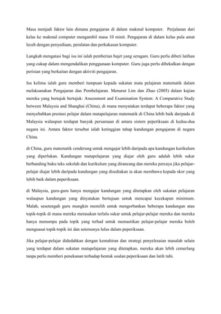 Masa menjadi faktor lain dimana pengajaran di dalam makmal komputer. Perjalanan dari
kelas ke makmal computer mengambil masa 10 minit. Pengajaran di dalam kelas pula amat
leceh dengan penyediaan, peralatan dan perkakasan komputer.
Langkah mengatasi bagi isu ini ialah pemberian bajet yang seragam. Guru perlu diberi latihan
yang cukup dalam mengendalikan penggunaan komputer. Guru juga perlu dibekalkan dengan
perisian yang berkaitan dengan aktiviti pengajaran.
Isu kelima ialah guru memberi tumpuan kepada sukatan mata pelajaran matematik dalam
melaksanakan Pengajaran dan Pembelajaran. Menurut Lim dan Zhao (2005) dalam kajian
mereka yang bertajuk bertajuk: Assessment and Examination System: A Comparative Study
between Malaysia and Shanghai (China), di mana menyatakan terdapat beberapa faktor yang
menyebabkan prestasi pelajar dalam matapelajaran matematik di China lebih baik daripada di
Malaysia walaupun terdapat banyak persamaan di antara sistem peperiksaan di kedua-dua
negara ini. Antara faktor tersebut ialah ketinggian tahap kandungan pengajaran di negara
China.
di China, guru matematik cenderung untuk mengajar lebih daripada apa kandungan kurikulum
yang diperlukan. Kandungan matapelajaran yang diajar oleh guru adalah lebih sukar
berbanding buku teks sekolah dan kurikulum yang dirancang dan mereka percaya jika pelajar-
pelajar diajar lebih daripada kandungan yang disediakan ia akan membawa kepada skor yang
lebih baik dalam peperiksaan.
di Malaysia, guru-guru hanya mengajar kandungan yang ditetapkan oleh sukatan pelajaran
walaupun kandungan yang dinyatakan bertujuan untuk mencapai kecekapan minimum.
Malah, sesetengah guru mungkin memilih untuk mengorbankan beberapa kandungan atau
topik-topik di mana mereka merasakan terlalu sukar untuk pelajar-pelajar mereka dan mereka
hanya menumpu pada topik yang terhad untuk memastikan pelajar-pelajar mereka boleh
menguasai topik-topik ini dan seterusnya lulus dalam peperiksaan.
Jika pelajar-pelajar didedahkan dengan kemahiran dan strategi penyelesaian masalah selain
yang terdapat dalam sukatan matapelajaran yang ditetapkan, mereka akan lebih cemerlang
tanpa perlu memberi penekanan terhadap bentuk soalan peperiksaan dan latih tubi.
 