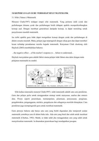 3.0 KEPERCAYAAN GURU TERHADAP SIFAT MATEMATIK
3.1 Sifat ( Nature ) Matematik
Menurut Clark(1997) terdapat empat sifat matematik. Yang pertama ialah corak dan
perhubungan dimana corak dan perhubungan boleh didapati apabila memperkembangkan
konsep asal. Dengan membuat generalisasi daripada konsep, ia dapat menolong untuk
penyelesaian masalah matematik.
Isu terbit apabila guru tidak dapat mengaitkan konsep dengan corak dan perhubungan di
dalam sesuatu masalah. Maka, pelajar juga terpengaruh dengan sikap guru dan dapat memberi
kesan terhadap pemahaman mereka kepada matematik. Kenyataan Clark disokong oleh
Haylock (2003) membuktikan bahawa:
...the negative effect …of the teacher‟s response to …failure to understand...
Haylock menyatakan guru adalah faktor utama pelajar tidak faham atau takut dengan mata
pelajaran matematik itu sendiri.
Sifat kedua matematik menurut Clark(1997) ialah matematik adalah satu cara pemikiran.
Guru dan pelajar perlu untuk menggunakan strategi untuk menyusun, analisa dan sintesis
data. Proses seperti penerokaan, memanipulasi, penemuan, penyusunan, pengiraan,
pengabstrakan, penganggaran, melukis, pengukuran dan sebagainya mestilah dimajukan. Cara
pemikiran juga mempengaruhi guru untuk membuat matematik.
Guru percaya bahawa ada hanya satu cara yang boleh digunakan jika menjawab soalan
matematik contohnya cara di dalam buku teks. Ada cara yang betul dan salah untuk membuat
matematik (Cherkas, 1992). Malah, ia tidak salah jika menggunakan cara yang salah untuk
menyelesaikan matematik. Ia dinamakan penerokaan bagi mendapatkan jawapan.
 