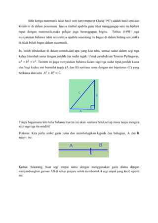 Sifat ketiga matematik ialah hasil seni (art) menurut Clark(1997) adalah hasil seni dan
kreativiti di dalam penemuan. Isunya timbul apabila guru tidak menggangap seni itu berkait
rapat dengan matematik,maka pelajar juga beranggapan begitu. Tobias (1991) juga
menyatakan bahawa tidak semestinya apabila seseorang itu bagus di dalam bidang seni,maka
ia tidak boleh bagus dalam matematik.
Ini boleh dibuktikan di dalam contoh,dari apa yang kita tahu, semua sudut dalam segi tiga
kalau ditambah sama dengan jumlah dua sudut tegak. Untuk pembuktian Teorem Pythagoras,
. Teorem ini juga menyatakan bahawa dalam segi tiga sudut tepat,jumlah kuasa
dua bagi kedua sisi bersudut tegak (A dan B) sentiasa sama dengan sisi hipotenus (C) yang
berkuasa dua iaitu
Tetapi bagaimana kita tahu bahawa teorem ini akan sentiasa betul,setiap masa tanpa mengira
saiz segi tiga itu sendiri?
Pertama: Kita perlu ambil garis lurus dan membahagikan kepada dua bahagian, A dan B
seperti ini:
Kedua: Sekarang, buat segi empat sama dengan menggunakan garis diatas dengan
menyambungkan garisan AB di setiap penjuru untuk membentuk 4 segi empat yang kecil seperti
ini:
 