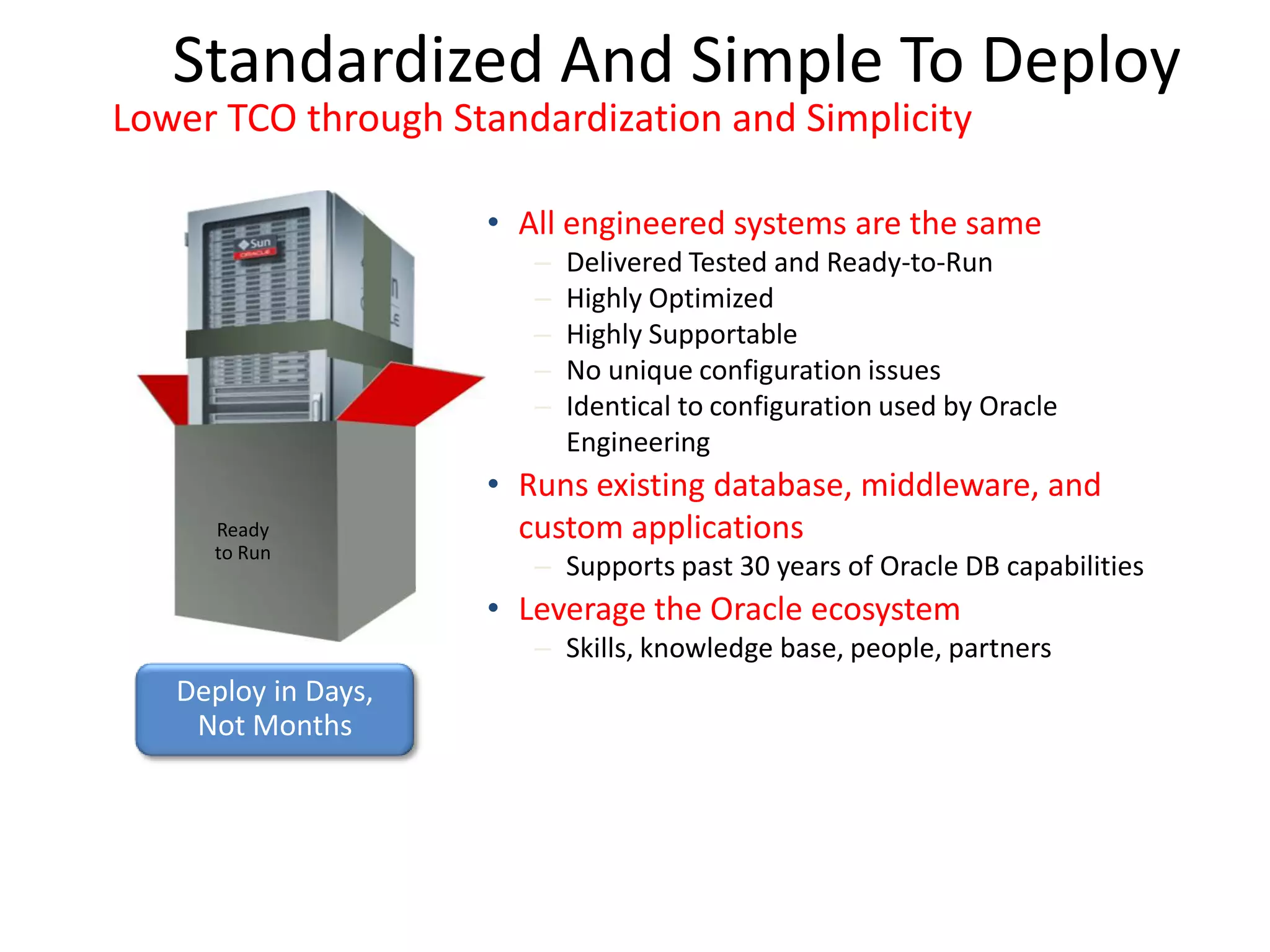 Standardized And Simple To Deploy
Lower TCO through Standardization and Simplicity

                     • All engineered systems are the same
                        –   Delivered Tested and Ready-to-Run
                        –   Highly Optimized
                        –   Highly Supportable
                        –   No unique configuration issues
                        –   Identical to configuration used by Oracle
                            Engineering
                     • Runs existing database, middleware, and
     Ready             custom applications
     to Run
                        – Supports past 30 years of Oracle DB capabilities
                     • Leverage the Oracle ecosystem
                        – Skills, knowledge base, people, partners
   Deploy in Days,
    Not Months
 