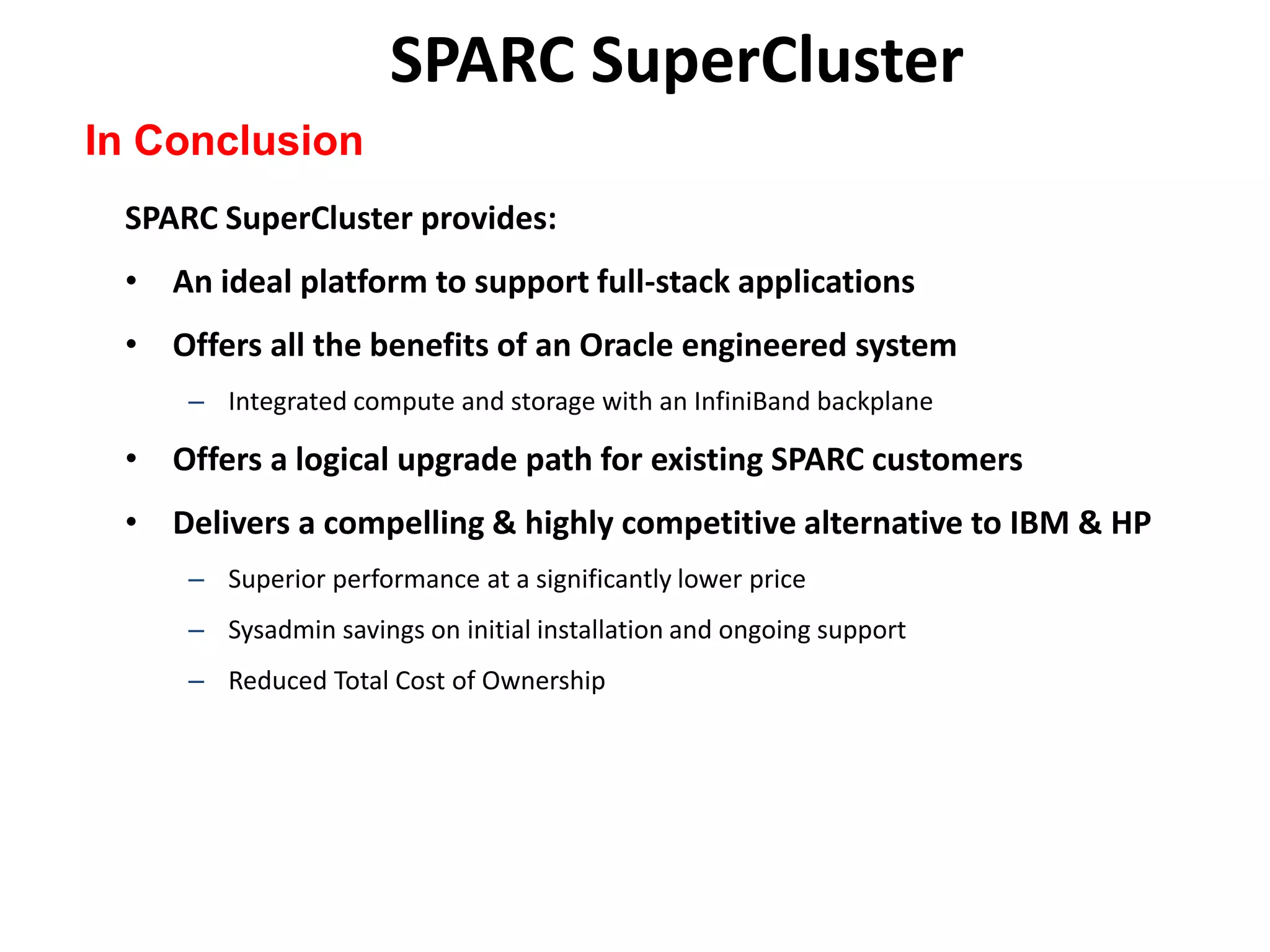 SPARC SuperCluster
In Conclusion
 SPARC SuperCluster provides:
 • An ideal platform to support full-stack applications
 • Offers all the benefits of an Oracle engineered system
     – Integrated compute and storage with an InfiniBand backplane

 • Offers a logical upgrade path for existing SPARC customers
 • Delivers a compelling & highly competitive alternative to IBM & HP
     – Superior performance at a significantly lower price
     – Sysadmin savings on initial installation and ongoing support
     – Reduced Total Cost of Ownership
 
