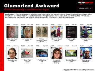 Glamorized Awkward Online caricaturing is considered en vogue : : : : : : : : : : Heinous Hair Fails Cruel Viral Laughs Fat Mocking Ads Irreverent Appearance Mocking  Comical Canine Cruelty  Endorsement Mockeries  56158 56323 53731 54295 51726 48134 Oct / 7.3 Oct / 6.9 Sep / 5.8 Sep / 5.0 Aug / 4.8 Jul / 3.4 Blogs for Brutal Tattoos Awful Fashion Blogs Vintage Awkward Family Photos Blogs for Brutal Parents  Mocking ESL Signs  Money for Being Mean  49045 54228 56175 50359 23676 52841 Jul / 10.0 Sep / 10.0 Oct / 10.0 Aug / 8.8 2008 / 8.3 Sep / 8.0 Implications -  The glamorization of schadenfreude in the media has spurred much of Western culture to laugh freely at the misfortunes and follies of others, and the Internet is helping this phenomenon pick up steam. While political correctness stands strong in many areas, the public is finding amusement in the edge of political incorrectness. Pop Culture Cluster Pop: 7.4 