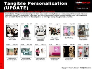 Tangible Personalization (UPDATE) Customization adds a deeper feeling of ownership : : : : : : : : : : Personalized Shower Curtains Billion-Dollar Business Cards Personalized Robot Replicas Ultrasounds as Modern Art  Luxury Home Narcissism  You as a Doll  44283 50706 35245 37244 37323 53251 Jun / 5.7 Aug / 5.7 Feb / 5.5 Mar / 5.2 Mar / 4.7 Sep / 4.1 Photoshop Fame Faking Personalized LEGO Figurines Personalized Illustrated Wallpaper You as An Action Figure  Self-Trolling  Personalized Wine Glasses  50157 39061 34703 49866 50154 50622 Aug / 8.5 Mar / 8.1 Jan / 8.1 Aug / 7.8 Aug / 6.9 Aug / 6.9 Implications -  The personalization of goods offers a superlative novelty factor as it adds profound relevance to individual consumers. Adding a custom touch, particularly with products that have become popular or widely used, can make items more covetable than those offered by the competition by offering a feeling of augmented ownership. Art Cluster Pop: 6.4 