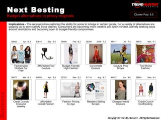 Next Besting Budget alternatives to pricey originals : : : : : : : : : : Credit Crunch Costume Jewelry Affordable Global Fashion Fashion Pricing by Age Retailers Selling Scraps  Cheaper Kiddie Couture  Credit Crunch Co-Branding  38877 40899 37783 51714 44937 38854 Mar / 6.1 Apr / 5.8 Mar / 5.2 Aug / 4.7 Jun / 4.6 Mar / 4.4 Fashionable Clothes For Free Affordable Foot Couture Budget-Friendly High Fashion Convertible Couture  Couture Prop Shops  Fast Home Fashion  39842 53816 35486 28308 48517 38675 Apr / 9.3 Sep / 9.0 Feb / 8.2 2008 / 7.3 Jul / 7.2 Mar / 6.1 Implications -  The recession has restricted the ability for some to indulge in certain goods, but a variety of alternatives are popping up to semi-satisfy those desires. Consumers are becoming more creative and open-minded, actively seeking ways around restrictions and becoming open to budget-friendly compromises. Business Cluster Pop: 6.5 