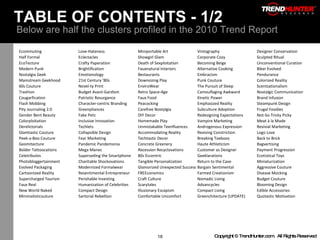 TABLE OF CONTENTS - 1/2  Below are half the clusters profiled in the 2010 Trend Report Ecommuting Love-Hateness Miniportable Art Vintography Designer Conservation Half Formal Eclectacles Showgirl Glam Corporate Cozy Sculpted Ritual EcoTecture Crafty Paperation Death of Sexploitation Becoming Beige Unconventional Curation Modern Punk Brightification Fauxnatural Interiors Alternative Cooking Biker Evolved Nostalgia Geek Emotionology Bestaurants Embracism Pendurance Mainstream Geekhood 21st Century '80s Downsizing Play Punk Couture Colorized Reality 60s Couture Novel-ty Print EnviroWear The Pursuit of Sleep Scentsationalism Trashion Budget Avant-Gardism Retro Space-Age Camouflaging Awkward Nostalgic Communication Cougarfication Patriotic Resurgance Faux Food Kinetic Power Brand Infusion Flash Mobbing Character-centric Branding Peacocking Emphasized Reality Steampunk Design Pity Journaling 2.0 Greenpliances Carefree Nostylgia Subculture Adoption Frugal Foodies Gender Bent Beauty Fake Pets DIY Decor Redesigning Expectations Not-So-Tricky Picky Colorploitation Inclusive Innovation Homemade Play Vampire Marketing Meat à la Mode Derelictorials Techlets Unmistakable Teenfluences Androgenous Expression Revivial Marketing Glamtastic Couture Collapsible Design Accommodating Reality Reviving Constriction Logo Love Peek-a-Boo Couture Fear Marketing Techtastic Decor Breaking Toeboos Back to Brick Geomitecture Pandemic Pandemonia Concrete Greenery Haute Athleticism Bagvertising Bolder Tattoocations Mega Manes Recession Recyclovations Customer as Designer Payment Progression Celetributes Superseding the Smartphone 80s Eccentric Geeklarations Ecotistical Toys Photobloggertainment Charitable Shockovations Tangible Personalization Return to the Cave Miniaturization Evolved Packaging Modernized Formalwear Glamorized Unexpected Success Bargain Sentimental Aggressive Couture Cartoonized Reality Resentimental Entrepreneur FREEconomics Farmed Creationism Disease Mocking Supercharged Tourism Perishable Investing Craft Culture Nomadic Living Budget Couture Faux Real Humanization of Celebrities Scarytales Advancycles Blooming Design New World Naked Compact Design Illusionary Escapism Compact Living Edible Accessories Minimalisticouture Sartorial Rebellion Comfortable Uncomfort Greenchitecture (UPDATE) Quotastic Motivation 
