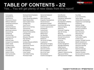 TABLE OF CONTENTS - 2/2 Yes… You will get plenty of new ideas from this report! Funwrapping Shortened Social Standards Glamorized Awkward GreenRoutine Faux Baby Sneakytecture Form Over Food Adverstunts Misleadvertising In-Car Connectivity Toychitecture Urban Gardening (UPDATE) Auto-Tuned Fame Therapeutic Deprecation Twitter Mania Pheromone-Infusion Robot Relationships Ecopolitan Developments Artificial Aging Collaborative Communities Reflexive Reflection Geek-Enabled Humor Shockertainment Brandaptation (UPDATE) Happytecture and Gladesign Juxtaposed Connection Vintage Ethics Amusement Evolved Selling Mystique Funderwear Fauxnerability Voice Control Crowdsourced Entrepreneur Automotive Minisizing Symbiotic Design Playfulized Routine Mind Control Gaming Eccentric Expressionism Embraced Aging Childhood Nostalgia Human Dollification Techcessories Emotiboards Adult Envy Sarcastic Surveillance Adultizing Innocence Mainstream Hipster Fusionclusion Commuter Targeting Preview Culture Snazzvertising Practical Fashionability Subcultivation Real Life Fantasy Neon Distraction Untabooing Life Swapping Moderntique Ritzycling Depressive Chic Directvertising Touchnology Star Mocking Rental Culture (UPDATE) Social Selling Privatized Urban Art Relaxation Recycled Prodependency Discreet Consumerism Fashionable Frugality Body Mod 2.0 Pop-Uptailing Roboticare Social Jobbing Freebie Frenzy Lettered Living Artvertising The Pursuit of Happy Unservice Escapism Through Futurism Compact Envy (UPDATE) Vending Ubiquity (UPDATE) Funployment Next Besting Wealth Exhibitionism Golden Goods Wordvertising Metropolitan Foraging Faceless Recognition Narcissistic Indulgence Crowdvertising Experiential Tourism Sex Factor Resurgence Nostalgia Marketing Subculture Revenge Cottage Creatives Realvertising Fuel Stations 2.0 Edible Couture Adult Fairytales Viral Vintage Virtual Globetrotting Quick Fix Comfort Portable Nutrition Statement Splurges Youvertising DIY Healthcare Rise of Headwear Digital Sentiment Cyborg Creationism Esoteric Cuisine Urban Exodus Rise of the Tease Tapped-In Telecommuting Paparazzi Parodies Dual Functionality Tech-Aided Training Nomadabodes Repurposed Refuse Sea-Sourced Sustainability Androidoration Permanent Geek Creative Convergence Self-Improvement Gadgets Bollywood Mania 