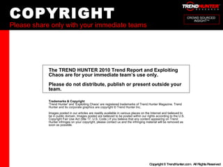 COPYRIGHT Please share only with your immediate teams CROWD SOURCED  INSIGHT TM The TREND HUNTER 2010 Trend Report and Exploiting Chaos are for your immediate team’s use only.  Please do not distribute, publish or present outside your team. Trademarks & Copyright 'Trend Hunter' and ‘Exploiting Chaos' are registered trademarks of Trend Hunter Magazine. Trend Hunter and its corporate graphics are copyright © Trend Hunter Inc. Images posted in our articles are readily available in various places on the Internet and believed to be in public domain. Images posted are believed to be posted within our rights according to the U.S. Copyright Fair Use Act (title 17, U.S. Code.) If you believe that any content appearing on Trend Hunter infringes on your copyright, please contact us and the infringing material will be removed as soon as possible.  