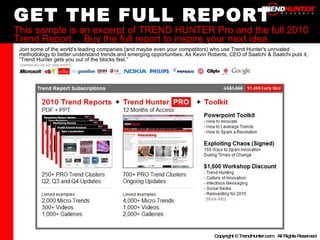 GET THE FULL REPORT This sample is an excerpt of TREND HUNTER Pro and the full 2010 Trend Report… Buy the full report to inspire your next idea. Join some of the world's leading companies (and maybe even your competitors) who use Trend Hunter's unrivaled methodology to better understand trends and emerging opportunities. As Kevin Roberts, CEO of Saatchi & Saatchi puts it, “Trend Hunter gets you out of the blocks fast.” 