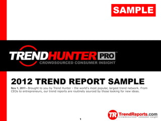 SAMPLE
TREND HUNTER




               2012 TREND REPORT SAMPLE
               Nov 1, 2011 - Brought to you by Trend Hunter - the world's most popular, largest trend network. From
               CEOs to entrepreneurs, our trend reports are routinely sourced by those looking for new ideas.




                                                                 1                    Copyright © TrendHunter.com. All Rights Reserved
 