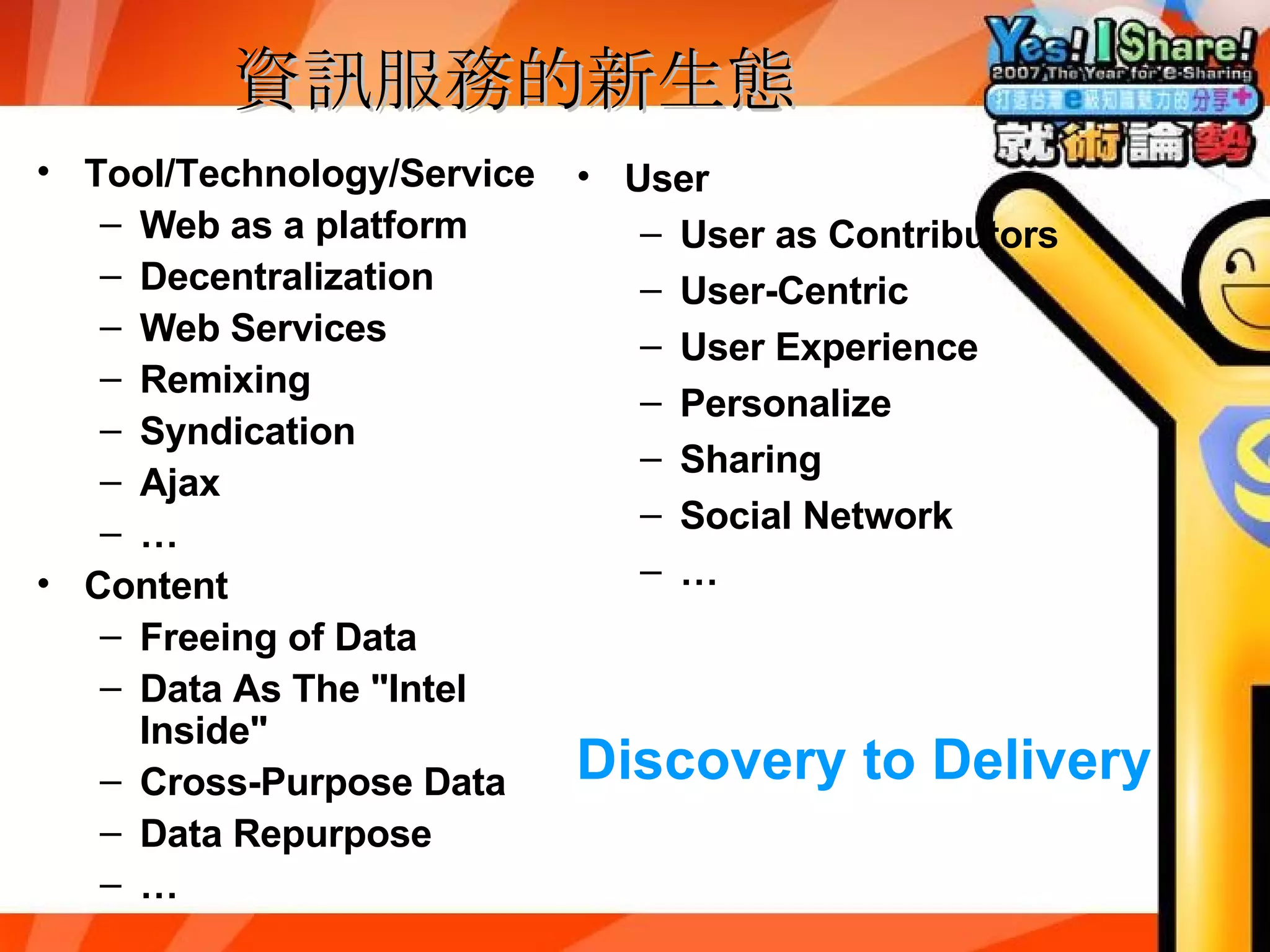 資訊服務的新生態 Tool/Technology/Service Web as a platform Decentralization Web Services Remixing Syndication Ajax … Content Freeing of Data Data As The "Intel Inside" Cross-Purpose Data Data Repurpose … User User as Contributors User-Centric User Experience Personalize Sharing Social Network … Discovery to Delivery 