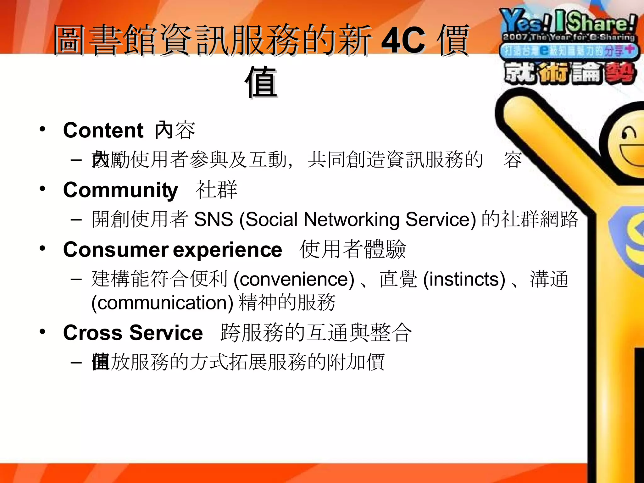 圖書館資訊服務的新 4C 價值 Content  內容 鼓勵使用者參與及互動，共同創造資訊服務的內容 Community  社群 開創使用者 SNS (Social Networking Service) 的社群網路 Consumer experience  使用者體驗 建構能符合便利 (convenience) 、直覺 (instincts) 、溝通 (communication) 精神的服務 Cross Service  跨服務的互通與整合 開放服務的方式拓展服務的附加價值 