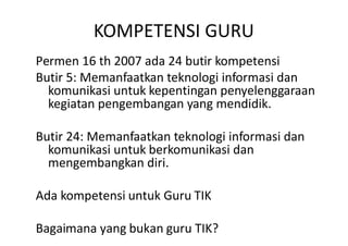 KOMPETENSI GURU
Permen 16 th 2007 ada 24 butir kompetensi
Butir 5: Memanfaatkan teknologi informasi dan
  komunikasi untuk kepentingan penyelenggaraan
  kegiatan pengembangan yang mendidik.

Butir 24: Memanfaatkan teknologi informasi dan
  komunikasi untuk berkomunikasi dan
  mengembangkan diri.

Ada kompetensi untuk Guru TIK

Bagaimana yang bukan guru TIK?
 